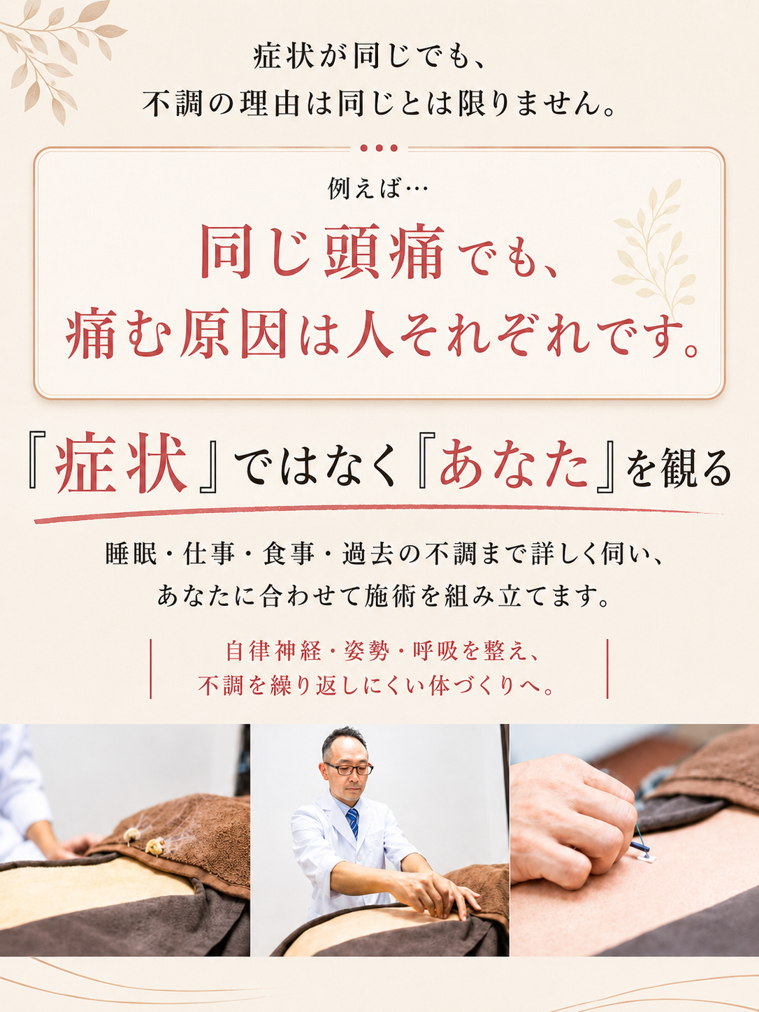 症状が同じでも、 不調の理由は同じとは限りません。 例えば… 同じ頭痛でも、 同じ施術ではありません。 「症状」ではなく「あなた」を観る 食事、睡眠、仕事、過去の不調まで詳しく伺い、あなたに合わせて施術を組み立てます。