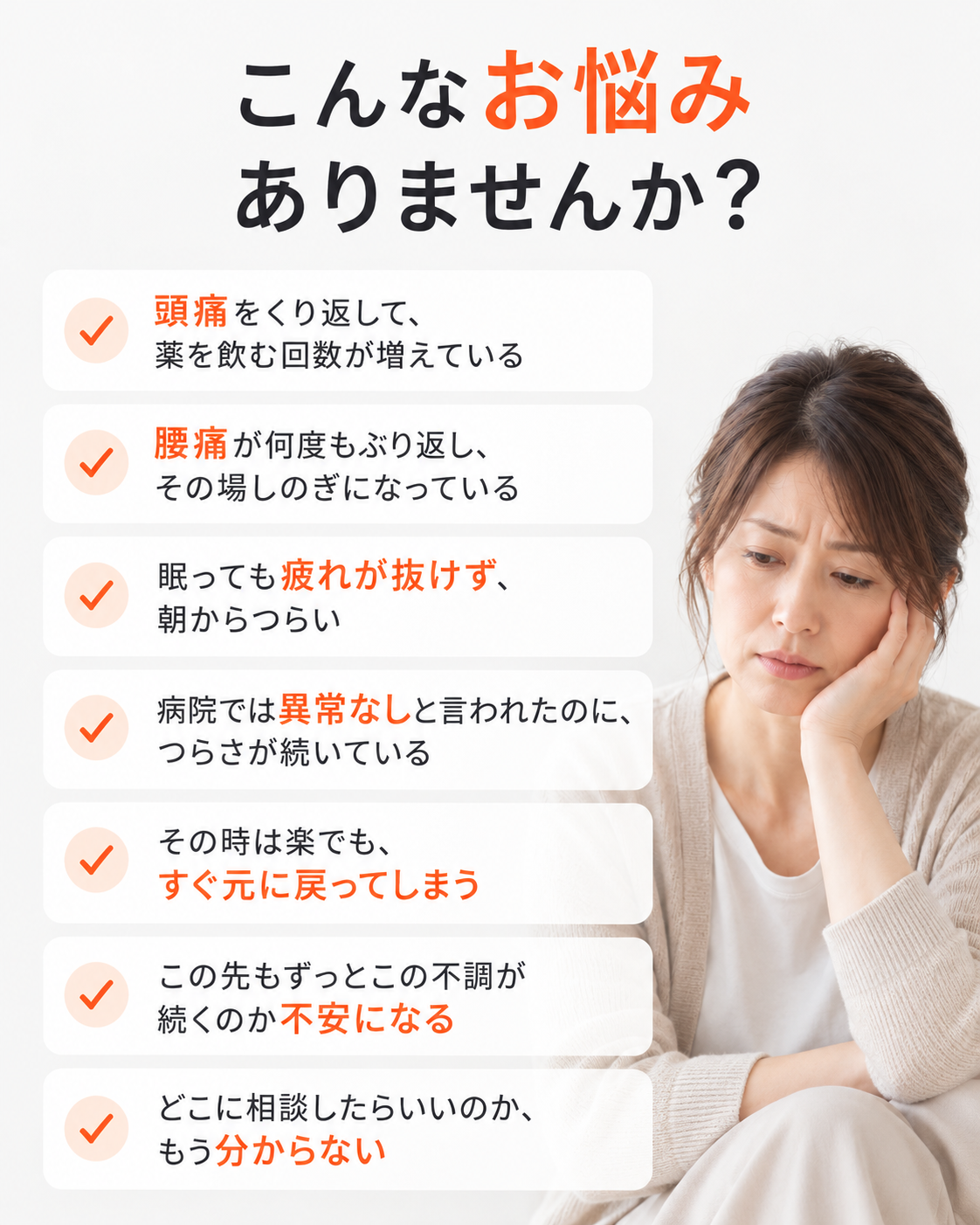 こんなお悩みありませんか?
頭痛をくり返して、
薬を飲む回数が増えている
腰痛が何度もぶり返し、
その場しのぎになっている
眠っても疲れが抜けず、
朝からつらい
病院では異常なしと言われたのに、
つらさが続いている
その時は楽でも、
すぐ元に戻ってしまう
この先もずっとこの不調が
続くのか不安になる
どこに相談したらいいのか、
もう分からない